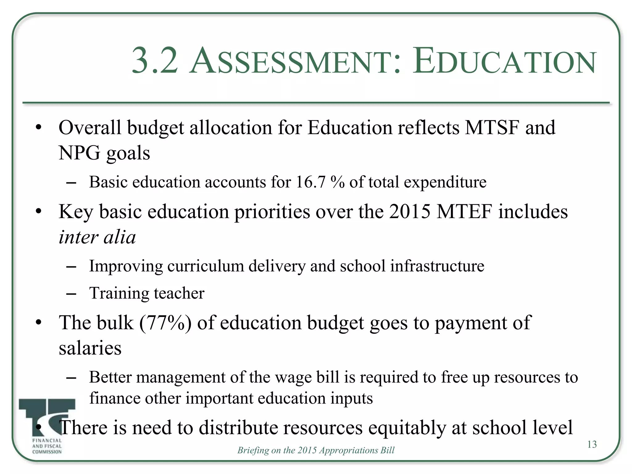 3.2 ASSESSMENT: EDUCATION
• Overall budget allocation for Education reflects MTSF and
NPG goals
– Basic education accounts for 16.7 % of total expenditure
• Key basic education priorities over the 2015 MTEF includes
inter alia
– Improving curriculum delivery and school infrastructure
– Training teacher
• The bulk (77%) of education budget goes to payment of
salaries
– Better management of the wage bill is required to free up resources to
finance other important education inputs
• There is need to distribute resources equitably at school level
Briefing on the 2015 Appropriations Bill
13
 