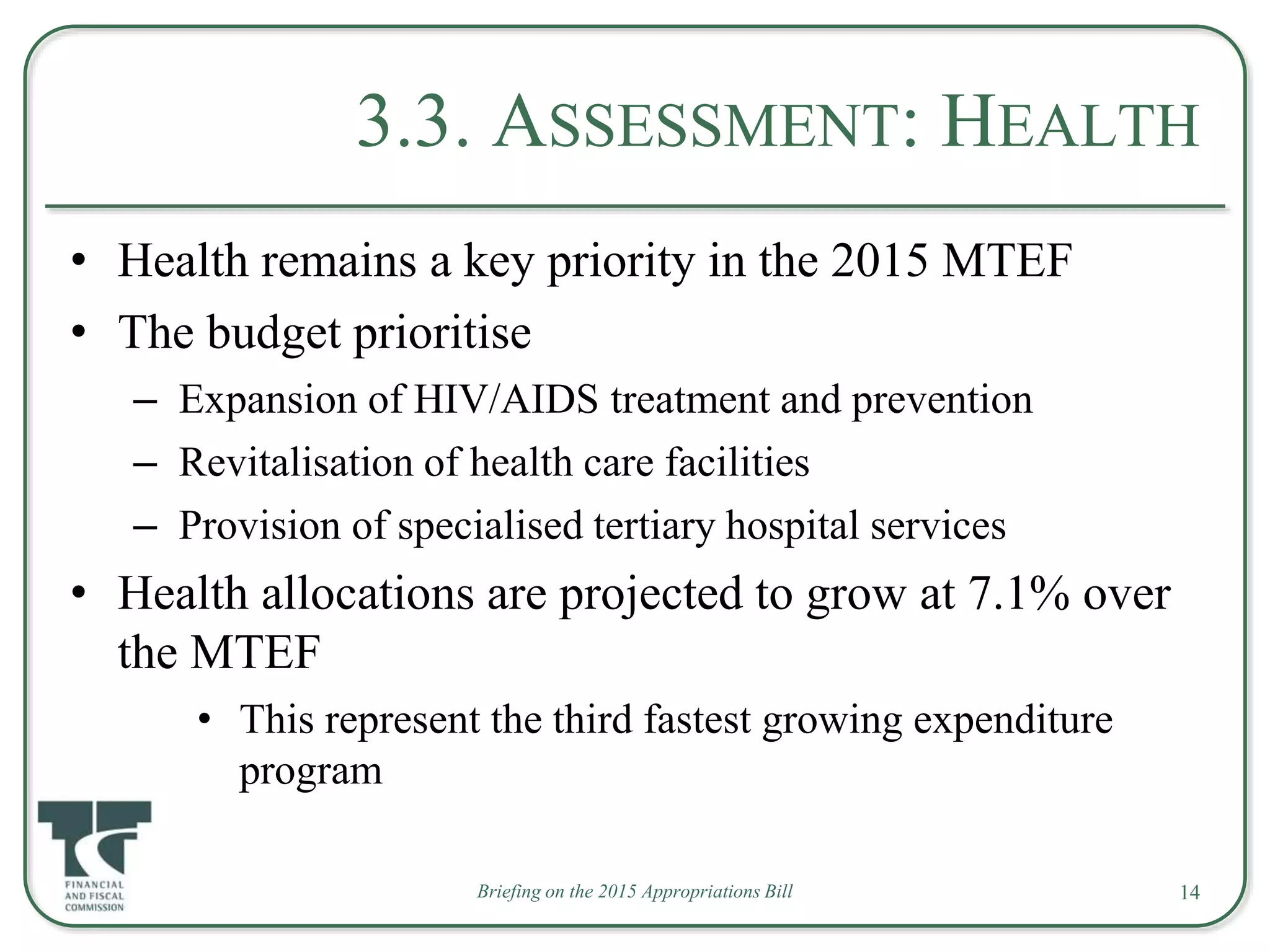 3.3. ASSESSMENT: HEALTH
• Health remains a key priority in the 2015 MTEF
• The budget prioritise
– Expansion of HIV/AIDS treatment and prevention
– Revitalisation of health care facilities
– Provision of specialised tertiary hospital services
• Health allocations are projected to grow at 7.1% over
the MTEF
• This represent the third fastest growing expenditure
program
Briefing on the 2015 Appropriations Bill 14
 