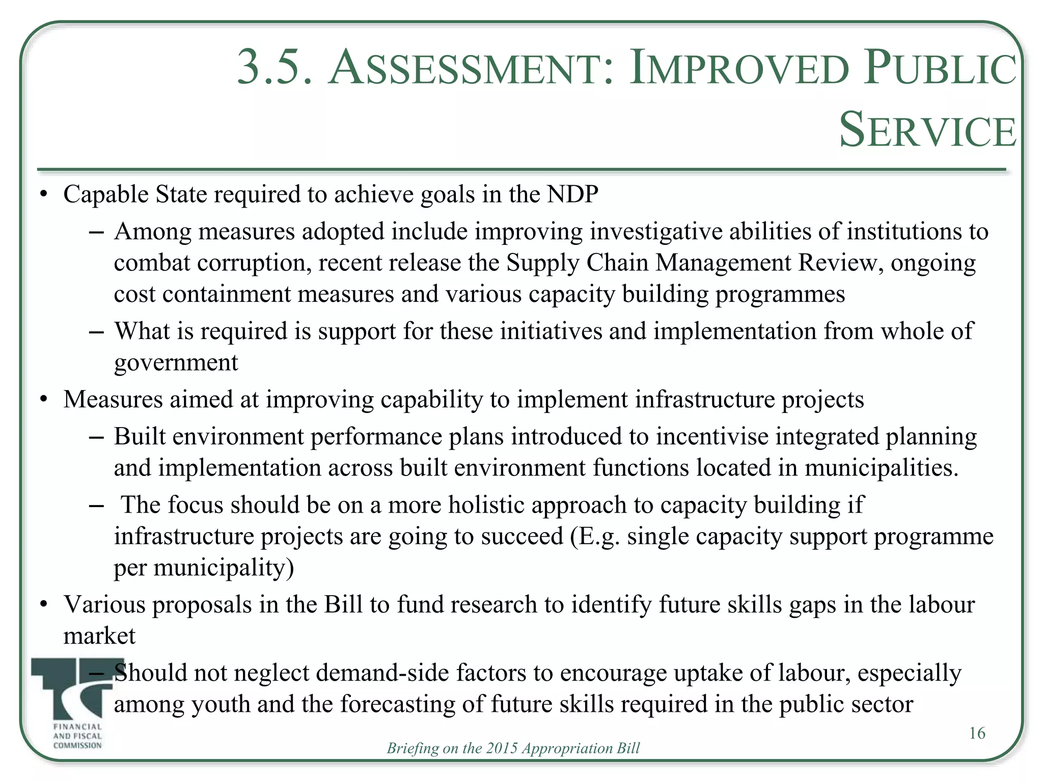 Briefing on the 2015 Appropriation Bill
3.5. ASSESSMENT: IMPROVED PUBLIC
SERVICE
• Capable State required to achieve goals in the NDP
– Among measures adopted include improving investigative abilities of institutions to
combat corruption, recent release the Supply Chain Management Review, ongoing
cost containment measures and various capacity building programmes
– What is required is support for these initiatives and implementation from whole of
government
• Measures aimed at improving capability to implement infrastructure projects
– Built environment performance plans introduced to incentivise integrated planning
and implementation across built environment functions located in municipalities.
– The focus should be on a more holistic approach to capacity building if
infrastructure projects are going to succeed (E.g. single capacity support programme
per municipality)
• Various proposals in the Bill to fund research to identify future skills gaps in the labour
market
– Should not neglect demand-side factors to encourage uptake of labour, especially
among youth and the forecasting of future skills required in the public sector
16
 