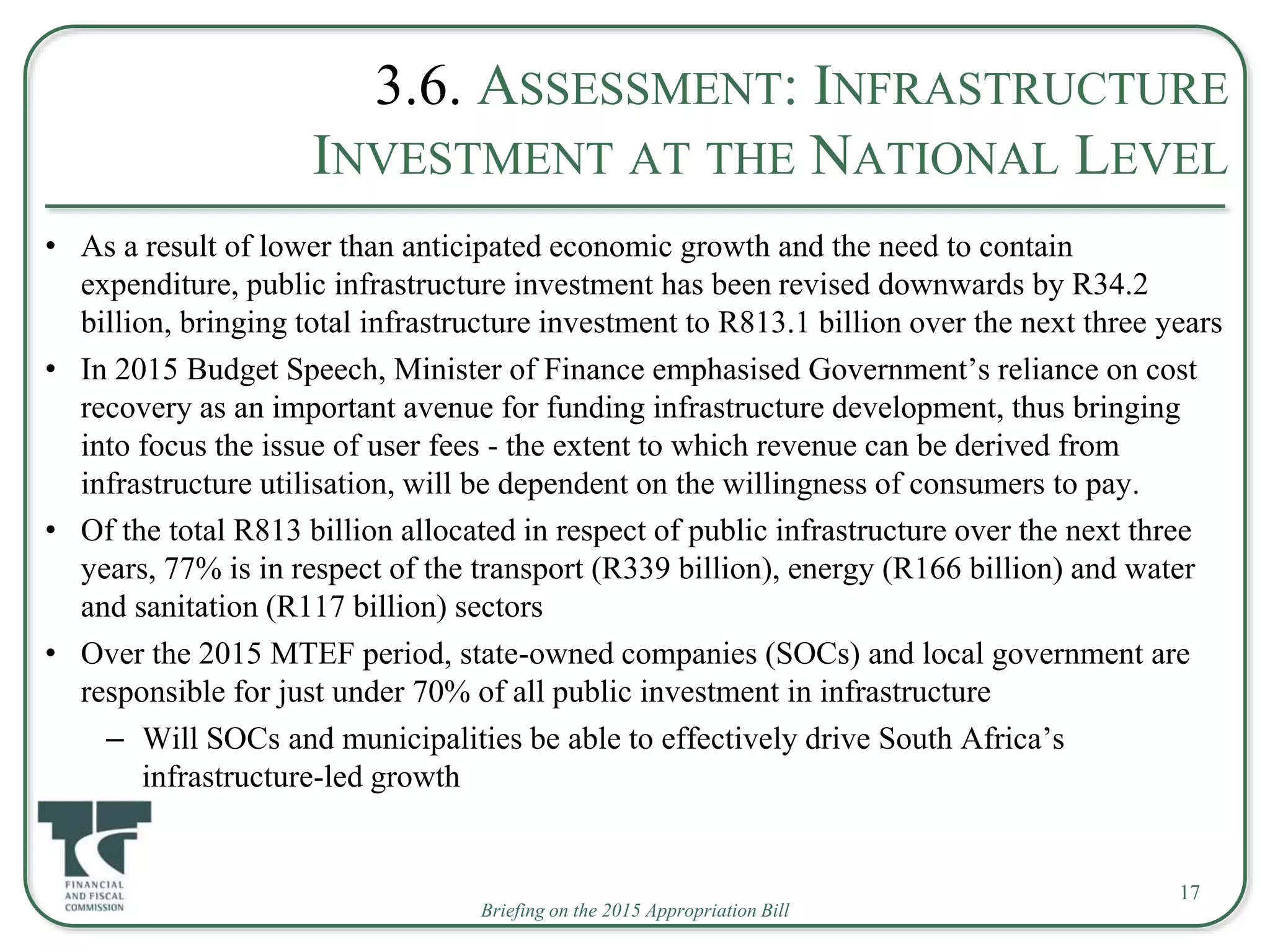 Briefing on the 2015 Appropriation Bill
3.6. ASSESSMENT: INFRASTRUCTURE
INVESTMENT AT THE NATIONAL LEVEL
• As a result of lower than anticipated economic growth and the need to contain
expenditure, public infrastructure investment has been revised downwards by R34.2
billion, bringing total infrastructure investment to R813.1 billion over the next three years
• In 2015 Budget Speech, Minister of Finance emphasised Government’s reliance on cost
recovery as an important avenue for funding infrastructure development, thus bringing
into focus the issue of user fees - the extent to which revenue can be derived from
infrastructure utilisation, will be dependent on the willingness of consumers to pay.
• Of the total R813 billion allocated in respect of public infrastructure over the next three
years, 77% is in respect of the transport (R339 billion), energy (R166 billion) and water
and sanitation (R117 billion) sectors
• Over the 2015 MTEF period, state-owned companies (SOCs) and local government are
responsible for just under 70% of all public investment in infrastructure
– Will SOCs and municipalities be able to effectively drive South Africa’s
infrastructure-led growth
17
 