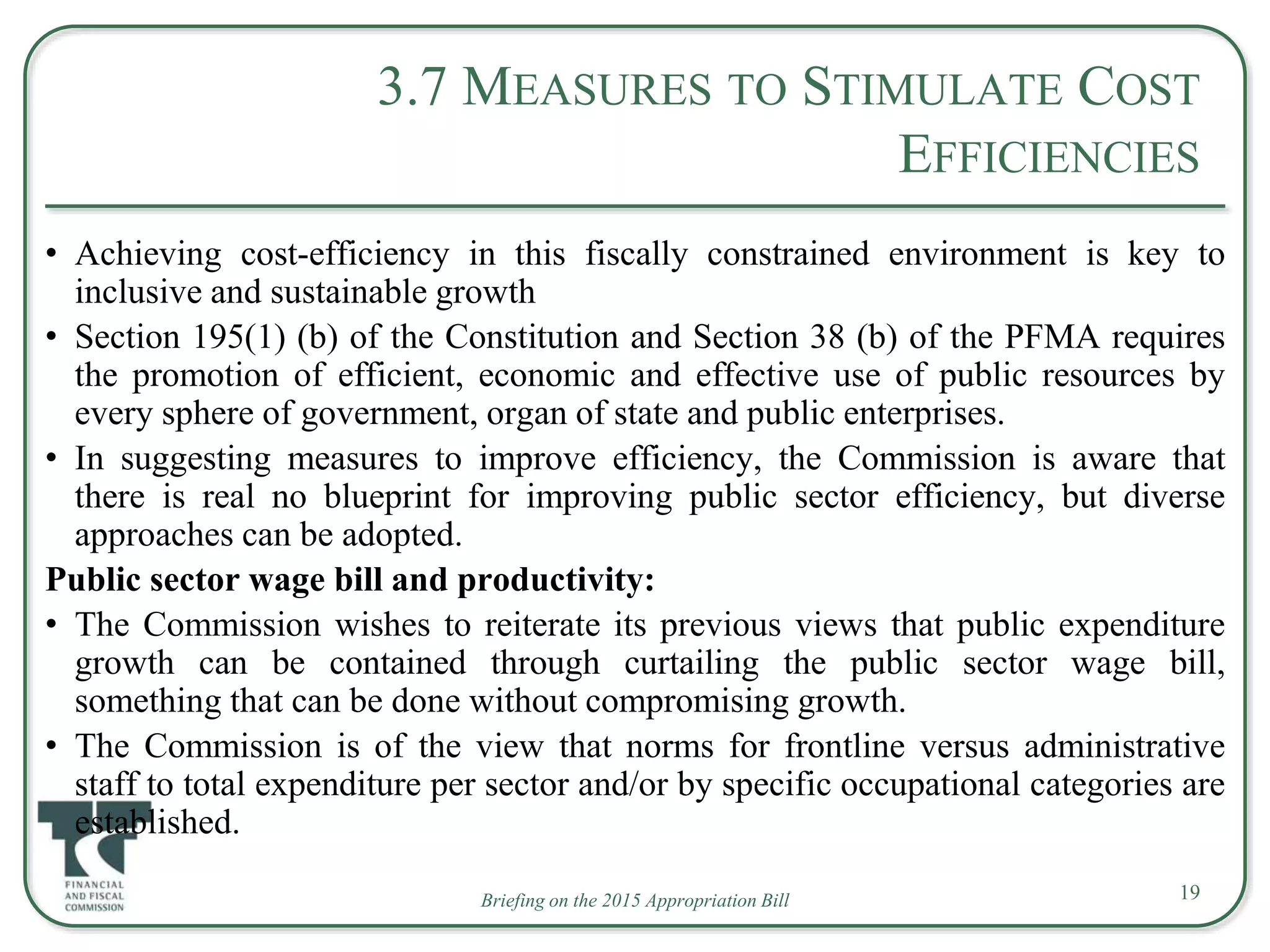 Briefing on the 2015 Appropriation Bill
3.7 MEASURES TO STIMULATE COST
EFFICIENCIES
• Achieving cost-efficiency in this fiscally constrained environment is key to
inclusive and sustainable growth
• Section 195(1) (b) of the Constitution and Section 38 (b) of the PFMA requires
the promotion of efficient, economic and effective use of public resources by
every sphere of government, organ of state and public enterprises.
• In suggesting measures to improve efficiency, the Commission is aware that
there is real no blueprint for improving public sector efficiency, but diverse
approaches can be adopted.
Public sector wage bill and productivity:
• The Commission wishes to reiterate its previous views that public expenditure
growth can be contained through curtailing the public sector wage bill,
something that can be done without compromising growth.
• The Commission is of the view that norms for frontline versus administrative
staff to total expenditure per sector and/or by specific occupational categories are
established.
19
 