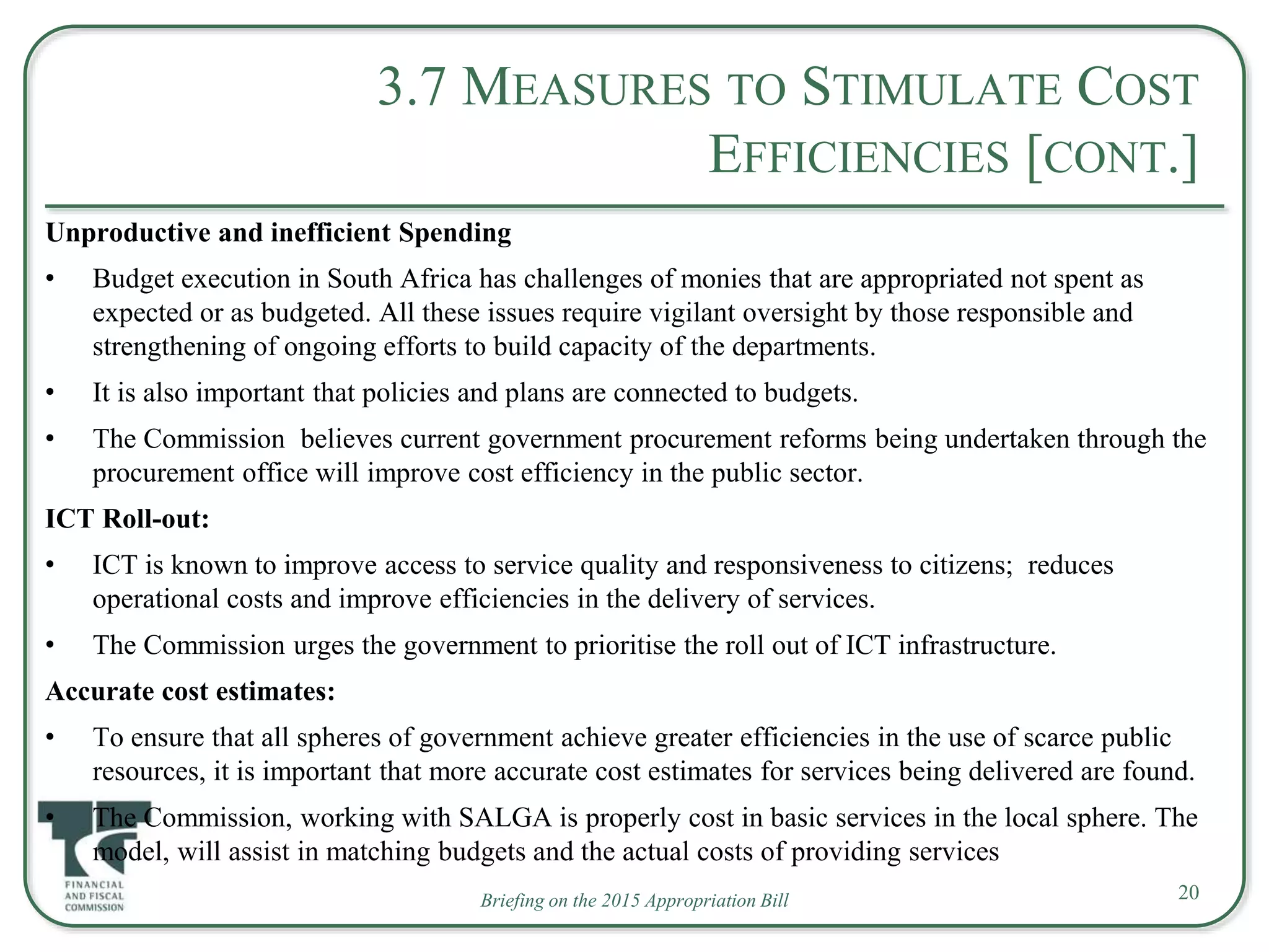 Briefing on the 2015 Appropriation Bill
3.7 MEASURES TO STIMULATE COST
EFFICIENCIES [CONT.]
Unproductive and inefficient Spending
• Budget execution in South Africa has challenges of monies that are appropriated not spent as
expected or as budgeted. All these issues require vigilant oversight by those responsible and
strengthening of ongoing efforts to build capacity of the departments.
• It is also important that policies and plans are connected to budgets.
• The Commission believes current government procurement reforms being undertaken through the
procurement office will improve cost efficiency in the public sector.
ICT Roll-out:
• ICT is known to improve access to service quality and responsiveness to citizens; reduces
operational costs and improve efficiencies in the delivery of services.
• The Commission urges the government to prioritise the roll out of ICT infrastructure.
Accurate cost estimates:
• To ensure that all spheres of government achieve greater efficiencies in the use of scarce public
resources, it is important that more accurate cost estimates for services being delivered are found.
• The Commission, working with SALGA is properly cost in basic services in the local sphere. The
model, will assist in matching budgets and the actual costs of providing services
20
 