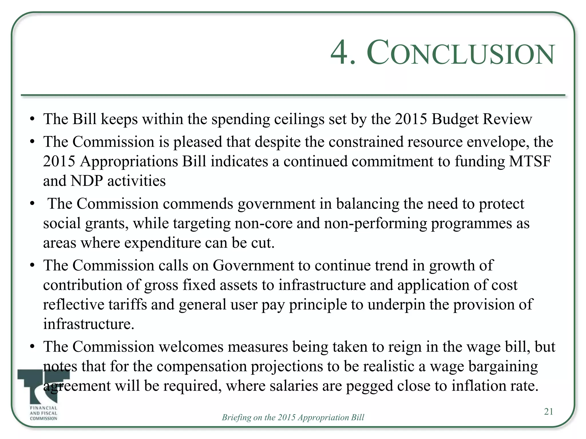 Briefing on the 2015 Appropriation Bill
4. CONCLUSION
• The Bill keeps within the spending ceilings set by the 2015 Budget Review
• The Commission is pleased that despite the constrained resource envelope, the
2015 Appropriations Bill indicates a continued commitment to funding MTSF
and NDP activities
• The Commission commends government in balancing the need to protect
social grants, while targeting non-core and non-performing programmes as
areas where expenditure can be cut.
• The Commission calls on Government to continue trend in growth of
contribution of gross fixed assets to infrastructure and application of cost
reflective tariffs and general user pay principle to underpin the provision of
infrastructure.
• The Commission welcomes measures being taken to reign in the wage bill, but
notes that for the compensation projections to be realistic a wage bargaining
agreement will be required, where salaries are pegged close to inflation rate.
21
 