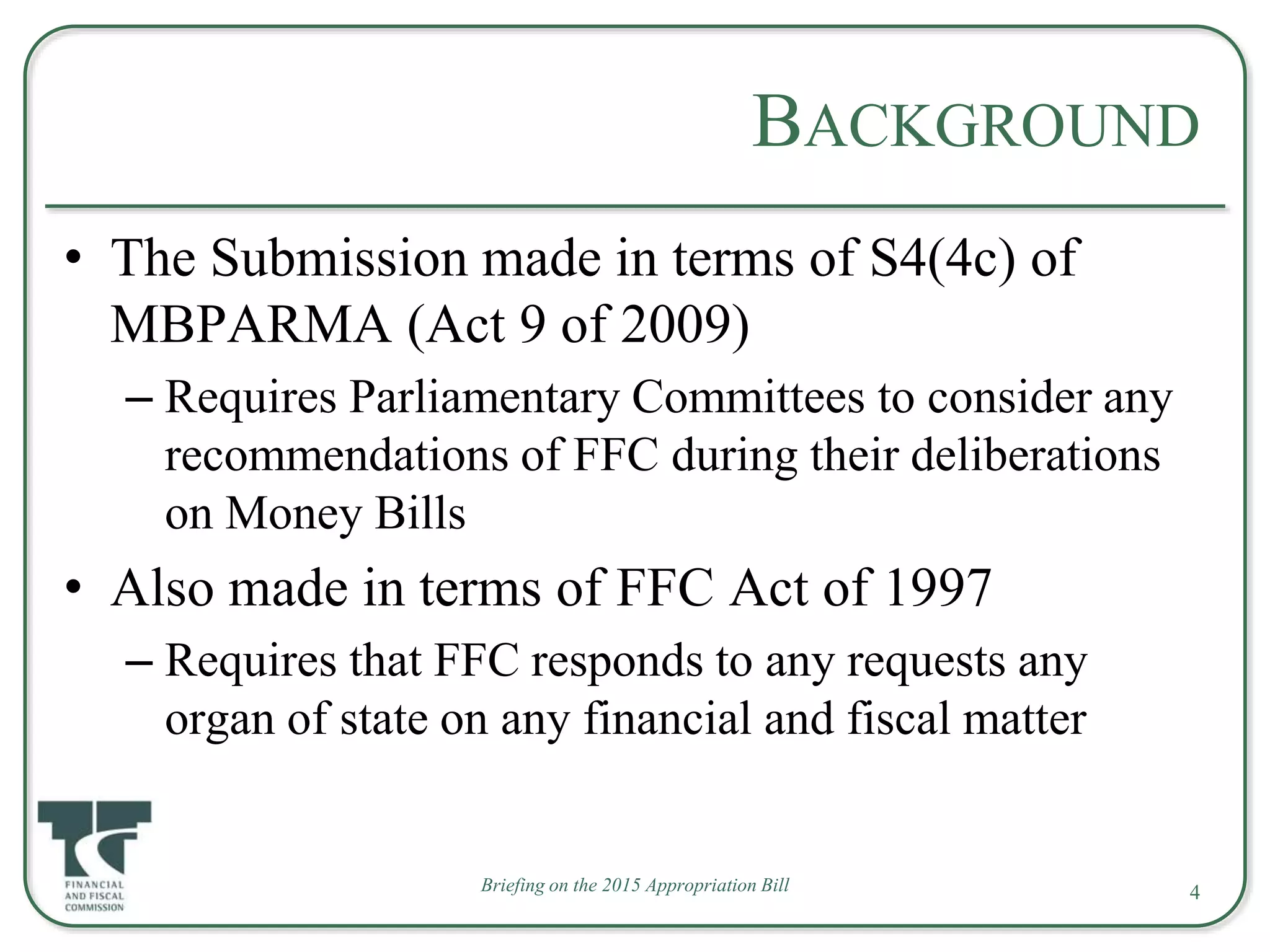 Briefing on the 2015 Appropriation Bill
BACKGROUND
• The Submission made in terms of S4(4c) of
MBPARMA (Act 9 of 2009)
– Requires Parliamentary Committees to consider any
recommendations of FFC during their deliberations
on Money Bills
• Also made in terms of FFC Act of 1997
– Requires that FFC responds to any requests any
organ of state on any financial and fiscal matter
4
 