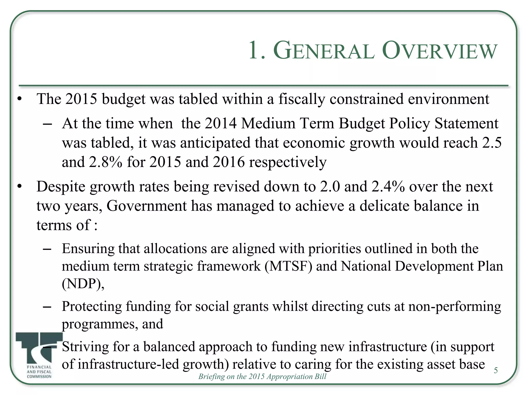 Briefing on the 2015 Appropriation Bill
1. GENERAL OVERVIEW
• The 2015 budget was tabled within a fiscally constrained environment
– At the time when the 2014 Medium Term Budget Policy Statement
was tabled, it was anticipated that economic growth would reach 2.5
and 2.8% for 2015 and 2016 respectively
• Despite growth rates being revised down to 2.0 and 2.4% over the next
two years, Government has managed to achieve a delicate balance in
terms of :
– Ensuring that allocations are aligned with priorities outlined in both the
medium term strategic framework (MTSF) and National Development Plan
(NDP),
– Protecting funding for social grants whilst directing cuts at non-performing
programmes, and
– Striving for a balanced approach to funding new infrastructure (in support
of infrastructure-led growth) relative to caring for the existing asset base 5
 