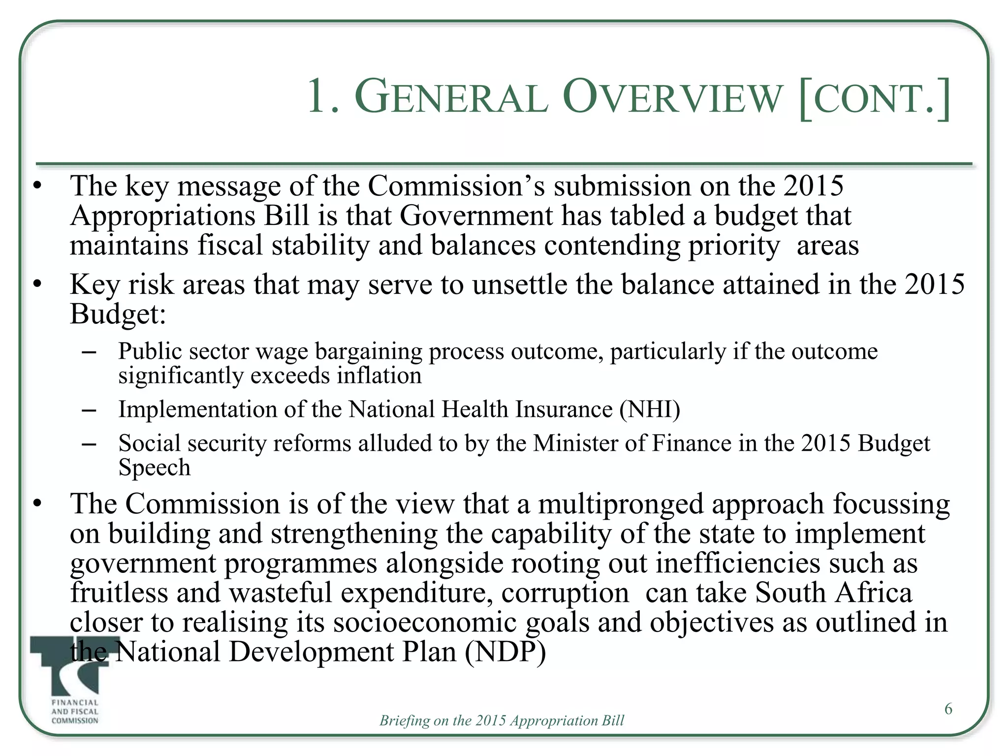 Briefing on the 2015 Appropriation Bill
1. GENERAL OVERVIEW [CONT.]
• The key message of the Commission’s submission on the 2015
Appropriations Bill is that Government has tabled a budget that
maintains fiscal stability and balances contending priority areas
• Key risk areas that may serve to unsettle the balance attained in the 2015
Budget:
– Public sector wage bargaining process outcome, particularly if the outcome
significantly exceeds inflation
– Implementation of the National Health Insurance (NHI)
– Social security reforms alluded to by the Minister of Finance in the 2015 Budget
Speech
• The Commission is of the view that a multipronged approach focussing
on building and strengthening the capability of the state to implement
government programmes alongside rooting out inefficiencies such as
fruitless and wasteful expenditure, corruption can take South Africa
closer to realising its socioeconomic goals and objectives as outlined in
the National Development Plan (NDP)
6
 