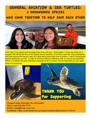 GENERAL AVIATION & SEA TURTLES:
2 ENDANGERED SPECIES
WHO CAME TOGETHER TO HELP SAVE EACH OTHER
Contact Leslie Weinstein for information.
Text or call 208-484-7774
Email: Leslie@True-Lock.com
FaceBook: https://www.facebook.com/gasavesseaturtleeducation1?ref=hl
2014 Cape Cod experienced the largest sea turtle cold stun. NOAA gifted 7 of the sea turtles for a
program that will tell the story of the largest rescue operation of its kind to save the most endangered
sea turtle species the Kemp’s ridley and pilots telling about their love of aviation. I call it 2 endangered
species fighting for survival. In order to continue making a difference with our rescue and education
efforts, it is vital for this year’s donation campaign to be a success. We are depending on your assis-
tance and generosity.
©B.Witherington
THANK YOU
For Supporting
 