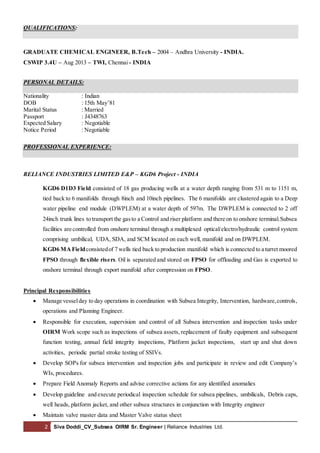 2 Siva Doddi_CV_Subsea OIRM Sr. Engineer | Reliance Industries Ltd.
QUALIFICATIONS:
GRADUATE CHEMICAL ENGINEER, B.Tech – 2004 – Andhra University - INDIA.
CSWIP 3.4U – Aug 2013 – TWI, Chennai - INDIA
PERSONAL DETAILS:
Nationality : Indian
DOB : 15th May’81
Marital Status : Married
Passport : J4348763
Expected Salary : Negotiable
Notice Period : Negotiable
PROFESSIONAL EXPERIENCE:
RELIANCE INDUSTRIES LIMITED E&P – KGD6 Project - INDIA
KGD6 D1D3 Field consisted of 18 gas producing wells at a water depth ranging from 531 m to 1151 m,
tied back to 6 manifolds through 8inch and 10inch pipelines. The 6 manifolds are clustered again to a Deep
water pipeline end module (DWPLEM) at a water depth of 597m. The DWPLEM is connected to 2 off
24inch trunk lines to transport the gasto a Control and riser platform and there on to onshore terminal.Subsea
facilities are controlled from onshore terminal through a multiplexed optical/electro/hydraulic control system
comprising umbilical, UDA, SDA, and SCM located on each well, manifold and on DWPLEM.
KGD6 MA Fieldconsistedof 7 wells tied back to production manifold which is connected to a turret moored
FPSO through flexible risers. Oil is separated and stored on FPSO for offloading and Gas is exported to
onshore terminal through export manifold after compression on FPSO.
Principal Responsibilities
 Manage vesselday to day operations in coordination with Subsea Integrity, Intervention, hardware,controls,
operations and Planning Engineer.
 Responsible for execution, supervision and control of all Subsea intervention and inspection tasks under
OIRM Work scope such as inspections of subsea assets, replacement of faulty equipment and subsequent
function testing, annual field integrity inspections, Platform jacket inspections, start up and shut down
activities, periodic partial stroke testing of SSIVs.
 Develop SOPs for subsea intervention and inspection jobs and participate in review and edit Company’s
WIs, procedures.
 Prepare Field Anomaly Reports and advise corrective actions for any identified anomalies
 Develop guideline and execute periodical inspection schedule for subsea pipelines, umbilicals, Debris caps,
well heads, platform jacket, and other subsea structures in conjunction with Integrity engineer
 Maintain valve master data and Master Valve status sheet
 