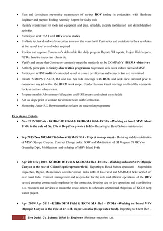 3 Siva Doddi_CV_Subsea OIRM Sr. Engineer | Reliance Industries Ltd.
 Plan and co-ordinate preventive maintenance of various ROV tooling in conjunction with Hardware
Engineer and prepare Tooling Anomaly Report for faulty tools
 Identify requirement for tools and equipment and plan, schedule, execute mobilization and demobilization
activities
 Participate in SIT/SAT and ROV access studies
 Evaluate technical and work execution issues on the vessel with Contractor and contribute to their resolution
at the vessel level as and when required
 Review and approve Contractor’s deliverable like daily progress Report, WI reports, Project Field reports,
NCRs, baseline inspection charts etc.
 Verify and ensure that Contractor constantly meet the standards set by COMPANY HSEMS objectives
 Actively participate in Safety observation programme to promote safe work culture on board MSV
 Participate in HSE audit of contracted vessel to ensure certification and correct class are maintained
 Initiate SIMOPS, HAZID, RA and tool box talk meetings with ROV and deck crew onboard prior to
commence any job within the OIRM work scope. Conduct lessons learnt meetings and feed the comments
back to onshore subsea team.
 Prepare monthly Job summary bifurcation and HSE reports and submit on schedule
 Act as single point of contact for onshore team with Contractors
 Mentoring Junior RIL Representatives to keep on succession programme
Experience Details
 Nov 2015/Till Date - KGD6 D1D3 Field & KGD6 MA field - INDIA –Working on board MSVIsland
Pride in the role of Sr. Client Rep (Deep water field) - Reporting to Head Subsea maintenance
 Sep2015/Nov2015-KGD6SubseaO&M-INDIA - Project management – De-hiring and de-mobilization
of MSV Olympic Canyon; Contract Change order, SOW and Mobilization of OI Magnum 78 ROV on
Greatship Dipti, Mobilization and on hiring of MSV Island Pride
 Apr 2010/Sep2015–KGD6D1D3Field& KGD6 MAfiled-INDIA–Working onboardMSVOlympic
Canyon in the role of Client Rep (Deep water field)- Reporting to Head Subsea operations – Supervision
Inspection, Repair, Maintenance and intervention tasks inD1D3 Gas Field and MAD6 Oil field located off
east coast India. Contract management and responsible for the safe and efficient operations of the ROV
vessel, ensuring contractual compliance by the contractor, directing day to day operations and coordinating
RIL resources and services to ensure the vessel meets its scheduled operational obligations of KGD6 deep
water project.
 Apr 2009/ Apr 2010 –KGD6 D1D3 Field & KGD6 MA filed - INDIA –Working on board MSV
Olympic Canyon in the role of Jr. RIL Representative (Deep water field)- Reporting to Client Rep –
 