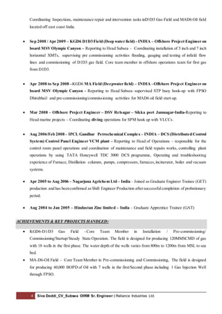 4 Siva Doddi_CV_Subsea OIRM Sr. Engineer | Reliance Industries Ltd.
Coordinating Inspections, maintenance repair and intervention tasks inD1D3 Gas Field and MAD6 Oil field
located off east coast India.
 Sep 2008 / Apr 2009 – KGD6 D1D3 Field (Deep water field) - INDIA – Offshore Project Engineer on
board MSV Olympic Canyon – Reporting to Head Subsea – Coordinating installation of 5 inch and 7 inch
horizontal XMTs, supervising pre commissioning activities flooding, gauging and testing of infield flow
lines and commissioning of D1D3 gas field. Core team member in offshore operations team for first gas
from D1D3.
 Apr 2008 to Sep 2008 –KGD6 MA Field (Deepwater field) – INDIA –Offshore Project Engineer on
board MSV Olympic Canyon - Reporting to Head Subsea–supervised STP buoy hook-up with FPSO
Dhirubhai1 and pre-commissioning/commissioning activities for MAD6 oil field start-up.
 Mar 2008 – Offshore Project Engineer – DSV Relsagar – Sikka port Jamnagar-India-Reporting to
Head marine projects – Coordinating diving operations for SPM hook up with VLCCs.
 Aug 2006/Feb 2008 – IPCL Gandhar Petrochemical Complex – INDIA – DCS (Distributed Control
System) Control Panel Engineer VCM plant - Reporting to Head of Operations – responsible for the
control room panel operations and coordination of maintenance and field repairs works, controlling plant
operations by using TATA Honeywell TDC 3000 DCS programme, Operating and troubleshooting
experience of Furnace, Distillation columns, pumps, compressors, furnaces,incinerator, boiler and vacuum
systems.
 Apr 2005 to Aug 2006 – Nagarjuna Agrichem Ltd – India – Joined as Graduate Engineer Trainee (GET)
production and has beenconfirmed asShift Engineer Production aftersuccessfulcompletion of probationary
period.
 Aug 2004 to Jan 2005 – Hindustan Zinc limited – India – Graduate Apprentice Trainee (GAT)
ACHIEVEMENTS & KEY PROJECTS HANDLED:
 KGD6-D1/D3 Gas Field –Core Team Member in Installation / Pre-commissioning/
Commissioning/Startup/Steady State Operation. The field is designed for producing 120MMSCMD of gas
with 18 wells in the first phase. The water depth of the wells varies from 800m to 1200m from MSL to sea
bed.
 MA-D6-Oil Field - Core Team Member in Pre-commissioning and Commissioning, The field is designed
for producing 60,000 BOPD of Oil with 7 wells in the first/Second phase including 1 Gas Injection Well
through FPSO.
 