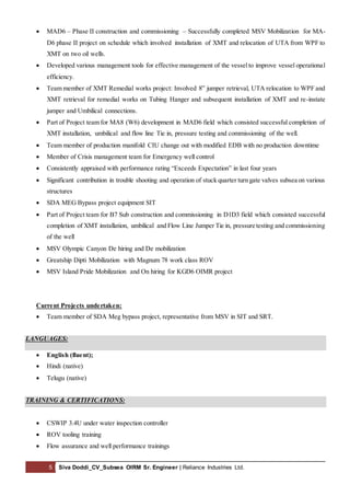 5 Siva Doddi_CV_Subsea OIRM Sr. Engineer | Reliance Industries Ltd.
 MAD6 – Phase II construction and commissioning – Successfully completed MSV Mobilization for MA-
D6 phase II project on schedule which involved installation of XMT and relocation of UTA from WPF to
XMT on two oil wells.
 Developed various management tools for effective management of the vesselto improve vessel operational
efficiency.
 Team member of XMT Remedial works project: Involved 8” jumper retrieval, UTA relocation to WPF and
XMT retrieval for remedial works on Tubing Hanger and subsequent installation of XMT and re-instate
jumper and Umbilical connections.
 Part of Project team for MA8 (W6) development in MAD6 field which consisted successful completion of
XMT installation, umbilical and flow line Tie in, pressure testing and commissioning of the well.
 Team member of production manifold CIU change out with modified EDB with no production downtime
 Member of Crisis management team for Emergency well control
 Consistently appraised with performance rating “Exceeds Expectation” in last four years
 Significant contribution in trouble shooting and operation of stuck quarter turn gate valves subsea on various
structures
 SDA MEG Bypass project equipment SIT
 Part of Project team for B7 Sub construction and commissioning in D1D3 field which consisted successful
completion of XMT installation, umbilical and Flow Line Jumper Tie in, pressure testing and commissioning
of the well
 MSV Olympic Canyon De hiring and De mobilization
 Greatship Dipti Mobilization with Magnum 78 work class ROV
 MSV Island Pride Mobilization and On hiring for KGD6 OIMR project
Current Projects undertaken:
 Team member of SDA Meg bypass project, representative from MSV in SIT and SRT.
LANGUAGES:
 English (fluent);
 Hindi (native)
 Telugu (native)
TRAINING & CERTIFICATIONS:
 CSWIP 3.4U under water inspection controller
 ROV tooling training
 Flow assurance and well performance trainings
 