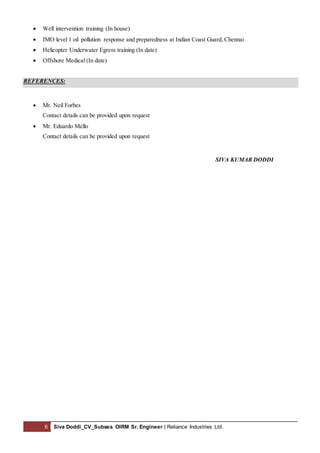 6 Siva Doddi_CV_Subsea OIRM Sr. Engineer | Reliance Industries Ltd.
 Well intervention training (In house)
 IMO level 1 oil pollution response and preparedness at Indian Coast Guard, Chennai
 Helicopter Underwater Egress training (In date)
 Offshore Medical (In date)
REFERENCES:
 Mr. Neil Forbes
Contact details can be provided upon request
 Mr. Eduardo Mello
Contact details can be provided upon request
SIVA KUMAR DODDI
 