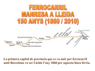 La primera capital de província que es va unir per ferrocarril amb Barcelona va ser Lleida l’any 1860 per aquesta línea fèrria. FERROCARRIL MANRESA A LLEIDA 150 ANYS (1860 / 2010) 