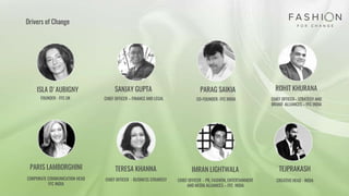 Drivers of Change
ROHIT KHURANAISLA D'AUBIGNY SANJAY GUPTA PARAG SAIKIA
PARIS LAMBORGHINI
FOUNDER - FFC UK CHIEF OFFICER – FINANCE AND LEGAL CO-FOUNDER- FFC INDIA
CORPORATE COMMUNICATION HEAD
FFC INDIA
CHIEF OFFICER– STRATEGY AND
BRAND ALLIANCES – FFC INDIA
IMRAN LIGHTWALA
CHIEF OFFICER - PR, FASHION, ENTERTAINMENT
AND MEDIA ALLIANCES – FFC INDIA
TEJPRAKASH
CREATIVE HEAD - INDIA
TERESA KHANNA
CHIEF OFFICER - BUSINESS STRAREGY
 