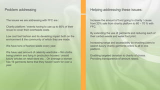 The issues we are addressing with FFC are :
Charity platform / events having to use up to 80% of their
revue to cover their overheads costs.
Low cost fast fashion and its devasting impact both on the
environment & the community of which they are made.
We have tons of fashion waste every year.
We have vast amount of celebrity wardrobe – film cloths
being unworn and lying in production houses / unsold
luxury articles on retail store etc. . On average a woman
has 16 garments items that they haven’t worn for over a
year.
Problem addressing
Increase the amount of fund going to charity / cause
from 20% sale from charity platform to 60 – 70 % with
FFC.
By extending the use of garments and reducing each of
their carbon waste and water foot print.
Increasing range and accessibility by enabling users to
search luxury charity garments online & all in one
platform.
Enabling targeted donation to charity of choice.
Providing transparence of amount raised.
Helping addressing these issues:
 