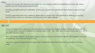 Fashion for change India will secure and sustain its unique market position by establishing contracts with charity
partners who are doing real good ground work.
Providing specialize service for celebrities , so they can promote their wardrobe for their charity to raise maximum
funds.
Forming partnership with luxury retailers to assist them to achieve their CSR objectives by offering our recycling
service to their customer in exchange with discounts in their latest collection.
Hence we believe will be playing an important role of becoming one of biggest catalyst in bringing change and will
be doing a major disruption in fashion humanitarian space. Like – Ola / Uber did to the taxi industry and Oyo – did to
the hotel industry in India.
It’s a Tech based Platform / Its Scalable Platform and It connects to Humanitarian Space. Which globally every one
is supporting, from what ever they are doing.
Hence it’s a game-changing time and opportunity to disrupt this space which has been untouched for so many
years.
How
BELIVE
 