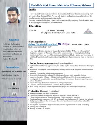 Personal data
Data of Birth: 5th of January 1986
Marital status: Married
Military service: Exempted
abdallah.abdelmottaleb@gmail.com
hady_fea@yahoo.Com
+201111870470
Objective
Seeking a challenging
position in a multi-national
organization, where my
educational background,
Experience and skills can be
applied and
further developed.
Abdallah Abd Elmottaleb Abo ElEneen Mabrok
Profile:
I have more than 7 years experience chemical industries with commissioning, start-
up, controlling through DCS, Proven self-learner and autonomous character, with
good computer and communication skills.
Seeking a more challenging career path in a reputable company that drives its team
to be highly productive and efficient limits
Work experience
Galaxy Chemicals Egypt S.A.E Suez, Egypt March 2011 – Present
Ballestera technology, Italy
• I had received on job training in Galaxy Surfactants Ltd (in INDIA) on sulphonation /
Sulphation process for 3 months followed by commissioning of Egypt plant including
monitoring of lines and vessel fabrication , installation and hydro testing and comparing it
with P&ID ,calibration of reactor and curing of furnace then starting our plant on December
2012
Senior Production associate (current position)
• Implementation of the weekly production plan and but re-plan in case of any deviation of the original
plan.
• Manage the finished good losses through daily/monthly monitoring & analysis to ensure continuous
reduction
• Managing Power saving and chemical consumption.
• Responsible for time of Iso tanks and flexi loading and ensure that it released in the time.
• Improving Operation Efficiency (OE) and Utilization Efficiency (OU) for process equipment’s.
• Investigate in all unsafe incident and accident and shear the root cause & corrective and preventive
actions should take.
• Ensure that safety observations are reviewed during safety meeting.
• Create the suitable environment for Kaizens in the assigned shift.
• Work closely with project team to implement new project and increase process capacity.
Production Chemist (1st position)
• making startup and shut down for the plant.
• monitoring the Overall production process on both DCS and the field (DCS
"Emerson Delta V system” for controlling).and Ensure that they are matching.
• Checking all quality parameters with QC. lab for each step of adjustment till Packing the adjusted
final product and Ensure that are met, and that out of Specification is analyzed and reduced by
addressing root cause.
• making Final adjustment of the product as per customer requirements to be ready for packing
• Sending daily shift report.
• Sending TPM and EHC Report.
Education
2003-2007 Ain Shams University
BSc, Special chemistry, Grade Good 72.4%
 