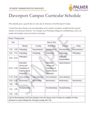 STUDENT ADMINISTRATIVE SERVICES
..........................................
Davenport Campus Curricular Schedule
This schedule gives a general idea of a class day by Trimester at the Davenport Campus.
*Actual class times change each term depending on the number of students enrolled and the required
number of sections per trimester. For example, most Technique, Diagnosis, and Radiology courses are
taught with multiple sections for hands-on learning.
FIRST TRIMESTER
Time Days & Class
Monday Tuesday Wednesday Thursday Friday
7:30 - 8:20 Embryology Neuroanatomy I Neuroanatomy I Neuroanatomy I Neuroanatomy I
8:25 - 9:15 Embryology Embryology Embryology Embryology Philosophy I
9:20 - 10:10
Philosophy I Rights and
Responsibilities
10:15 - 11:05
Information
Literacy and
Foundations of
Evidence Based
Chiropractic
Information
Literacy and
Foundations of
Evidence Based
Chiropractic
Spinal Anatomy I
11:10 - 12:00 Gross Anatomy I Gross Anatomy I Gross Anatomy I Gross Anatomy I
12:05 - 12:55 Biochemistry I Biochemistry I Biochemistry I Biochemistry I Biochemistry I
1:00 - 1:50
1:55 - 2:45
Neurophysiology
I
Neurophysiology
I
Neurophysiology
I
2:50 - 3:40
Labs for Neuroanatomy I and Gross Anatomy I meet one day per week. Sections are available on Friday
afternoons as well as Monday thru Thursday evenings after 3:40.
 