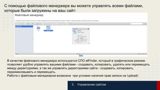 С помощью файлового менеджера вы можете управлять всеми файлами, 
которые были загружены на ваш сайт: 
В качестве файлового менеджера используется СПО elFinder, который в графическом режиме 
позволяет удобно управлять вашими файлами - создавать, копировать, удалять или перемещать 
между директориями, а так же управлять директориями сайта - создавать, копировать, 
переименовывать и перемещать. 
Работа с файловым менеджером возможна при условии наличия прав записи на /upload/. 
3. Управление сайтом 
 