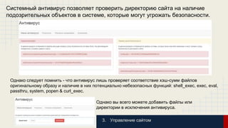 Системный антивирус позволяет проверить директорию сайта на наличие 
подозрительных объектов в системе, которые могут угрожать безопасности. 
Однако следует помнить - что антивирус лишь проверяет соответствие хэш-сумм файлов 
оригинальному образу и наличие в них потенциально небезопасных функций: shell_exec, exec, eval, 
passthru, system, popen & curl_exec. 
Однако вы всего можете добавить файлы или 
директории в исключения антивируса. 
3. Управление сайтом 
 