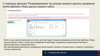 С помощью функции “Резервирование” вы всегда сможете сделать резервную 
копию файлов и базы данных вашего сайта. 
Всего лишь одним нажатием на кнопку для вас будет создана резервная копия всех файлов и базы 
данных вашего сайта, после чего резервная копия будет сохранена в директорию /backup/ с 
указателем даты созданной копии. 
Мы рекомендуем вам делать резервные копии вашего проекта не реже раза в неделю и загружать 
на ваш компьютер. 
3. Управление сайтом 
 