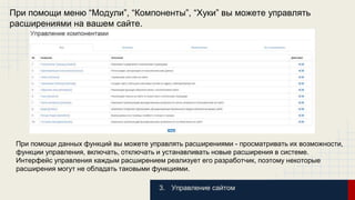 При помощи меню “Модули”, “Компоненты”, “Хуки” вы можете управлять 
расширениями на вашем сайте. 
При помощи данных функций вы можете управлять расширениями - просматривать их возможности, 
функции управления, включать, отключать и устанавливать новые расширения в системе. 
Интерфейс управления каждым расширением реализует его разработчик, поэтому некоторые 
расширения могут не обладать таковыми функциями. 
3. Управление сайтом 
 