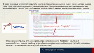 В свою очередь в отличии от модулей и компонентов системные хуки не имеют явного метода вызова 
- они лишь реализуют возможности взаимодействия. Наглядным примером такого взаимодействия 
есть вызов хука “captcha” для отображения защитного изображения и валидации введенных данных. 
Это локальный пример для ранее рассмотренного компонента “feedback” - компонент 
взаимодействует с хуком “captcha” для отображения защитного изображения(->show()) и проверки 
валидности ответа пользователя(->validate(response)). 
4. Расширения системы 
 