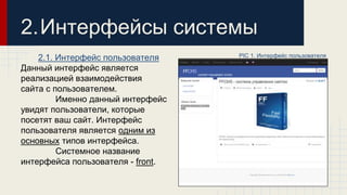 2.Интерфейсы системы 
2.1. Интерфейс пользователя 
Данный интерфейс является 
реализацией взаимодействия 
сайта с пользователем. 
Именно данный интерфейс 
увидят пользователи, которые 
посетят ваш сайт. Интерфейс 
пользователя является одним из 
основных типов интерфейса. 
Системное название 
интерфейса пользователя - front. 
PIC 1. Интерфейс пользователя 
 