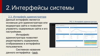 2.Интерфейсы системы 
2.3. Интерфейс администратора 
Данный интерфейс является 
основным для администратора или 
модератора сайта и позволяет 
управлять содержимым сайта и его 
настройками. 
Интерфейс 
администратора позволяет 
редактировать содержимое, 
отображаемое в интерфейсе 
пользователя. 
Системное название 
данного интерфейса - back. 
PIC 3. Интерфейс администратора 
 