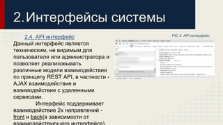 2.4. API интерфейс 
Данный интерфейс является 
техническим, не видимым для 
пользователя или администратора и 
позволяет реализовывать 
различные модели взаимодействия 
по принципу REST API, в частности - 
AJAX взаимодействие и 
взаимодействие с удаленными 
сервисами. 
Интерфейс поддерживает 
взаимодействие 2х направлений - 
front и back(в зависимости от 
взаимодействующего интерфейса). 
PIC 4. API интерфейс 
2.Интерфейсы системы 
 