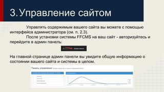 3.Управление сайтом 
Управлять содержимым вашего сайта вы можете с помощью 
интерфейса администратора (см. п. 2.3). 
После установки системы FFCMS на ваш сайт - авторизуйтесь и 
перейдите в админ панель: 
На главной странице админ панели вы увидите общую информацию о 
состоянии вашего сайта и системы в целом. 
 