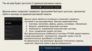 Так же вам будет доступно 2 административных меню: 
Данное меню позволяет управлять функциями быстрого доступа, просмотра 
сайта и выхода из административной панели. 
Данное меню является основным и позволяет управлять 
системой и ее расширениями. Краткая характеристика: 
1. Система: настройки, файлы, дампы, антивирус, обновления 
2. Модули: управление модулями системы 
3. Компоненты: управление компонентами системы 
4. Хуки: управление хуками системы 
Все функциональные особенности системы FFCMS предоставлены 
в виде расширений - компонентов, модулей, хуков а так же 
вспомогательных apicallback и crontask. 
В совокупности они реализуют функции статических страниц, 
новостей, обратной связи и другие возможности. 
3. Управление сайтом 
 