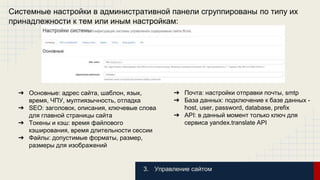 Системные настройки в административной панели сгруппированы по типу их 
принадлежности к тем или иным настройкам: 
3. Управление сайтом 
➔ Основные: адрес сайта, шаблон, язык, 
время, ЧПУ, мултиязычность, отладка 
➔ SEO: заголовок, описания, ключевые слова 
для главной страницы сайта 
➔ Токены и кэш: время файлового 
кэширования, время длительности сессии 
➔ Файлы: допустимые форматы, размер, 
размеры для изображений 
➔ Почта: настройки отправки почты, smtp 
➔ База данных: подключение к базе данных - 
host, user, password, database, prefix 
➔ API: в данный момент только ключ для 
сервиса yandex.translate API 
 