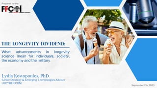 What advancements in longevity
science mean for individuals, society,
the economy and the military
The Longevity Dividend:
Lydia Kostopoulos, PhD
Senior Strategy & Emerging Technologies Advisor
LKCYBER.COM
Prepared for the
September 7th, 2023
 