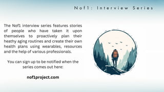 The Nof1 interview series features stories
of people who have taken it upon
themselves to proactively plan their
heathy aging routines and create their own
health plans using wearables, resources
and the help of various professionals.
You can sign up to be notified when the
series comes out here:
nof1project.com
 
