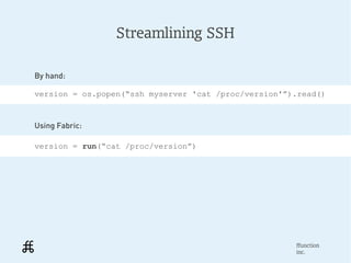 Streamlining SSH

By hand:

version = os.popen(“ssh myserver 'cat /proc/version'”).read()



Using Fabric:

version = run(“cat /proc/version”)




                                                      ffunction
                                                      inc.
 