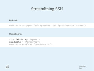 Streamlining SSH

By hand:

version = os.popen(“ssh myserver 'cat /proc/version').read()



Using Fabric:

from fabric.api import *
env.hosts = [“myserver”]
version = run(“cat /proc/version”)




                                                      ffunction
                                                      inc.
 