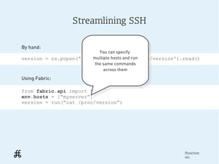 Streamlining SSH

By hand:
                           You can specify
                             You can specify
                        multiple hosts and run
version = os.popen(“ssh myserver 'cat run
                         multiple hosts and /proc/version').read()
                         the same commands
                          the same commands
                             across them
                              across them
Using Fabric:

from fabric.api import *
env.hosts = [“myserver”]
version = run(“cat /proc/version”)




                                                            ffunction
                                                            inc.
 