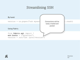 Streamlining SSH

By hand:

version = os.popen(“ssh myserver 'cat /proc/version').read()
                                  Connections will be
                                     Connections will be
                                     lazily created and
                                      lazily created and
                                           pooled
                                             pooled
Using Fabric:

from fabric.api import *
env.hosts = [“myserver”]
version = run(“cat /proc/version”)




                                                           ffunction
                                                           inc.
 