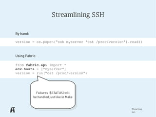 Streamlining SSH

By hand:

version = os.popen(“ssh myserver 'cat /proc/version').read()



Using Fabric:

from fabric.api import *
env.hosts = [“myserver”]
version = run(“cat /proc/version”)




             Failures ($STATUS) will
              Failures ($STATUS) will
           be handled just like in Make
            be handled just like in Make


                                                      ffunction
                                                      inc.
 