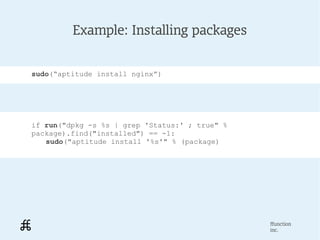 Example: Installing packages


sudo(“aptitude install nginx”)




if run("dpkg -s %s | grep 'Status:' ; true" %
package).find("installed") == -1:
   sudo("aptitude install '%s'" % (package)




                                                ffunction
                                                inc.
 