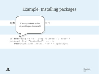 Example: Installing packages


sudo(“aptitude install nginx”)
        It's easy to take action
         It's easy to take action
       depending on the result
        depending on the result




if run("dpkg -s %s | grep 'Status:' ; true" %
package).find("installed") == -1:
   sudo("aptitude install '%s'" % (package)




                                                ffunction
                                                inc.
 