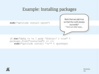 Example: Installing packages

                                         Note that we add true
                                          Note that we add true
sudo(“aptitude install nginx”)          so that the run() always
                                         so that the run() always
                                               succeeds*
                                                 succeeds*
                                         * there are other ways...
                                           * there are other ways...




if run("dpkg -s %s | grep 'Status:' ; true" %
package).find("installed") == -1:
   sudo("aptitude install '%s'" % (package)




                                                                   ffunction
                                                                   inc.
 