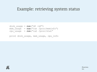 Example: retrieving system status



disk_usage = run(“df -kP”)
mem_usage = run(“cat /proc/meminfo”)
cpu_usage = run(“cat /proc/stat”

print disk_usage, mem_usage, cpu_info




                                         ffunction
                                         inc.
 
