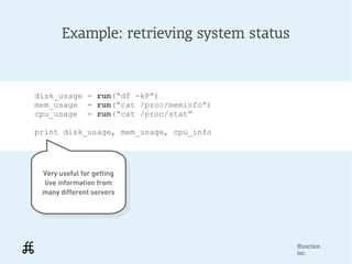 Example: retrieving system status



disk_usage = run(“df -kP”)
mem_usage = run(“cat /proc/meminfo”)
cpu_usage = run(“cat /proc/stat”

print disk_usage, mem_usage, cpu_info




 Very useful for getting
  Very useful for getting
 live information from
   live information from
 many different servers
  many different servers




                                           ffunction
                                           inc.
 