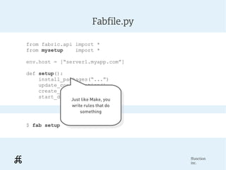 Fabfile.py

from fabric.api import *
from mysetup    import *

env.host = [“server1.myapp.com”]

def setup():
    install_packages(“...”)
    update_configuration()
    create_users()
    start_daemons()
              Just like Make, you
               Just like Make, you
              write rules that do
               write rules that do
                  something
                    something

$ fab setup




                                     ffunction
                                     inc.
 