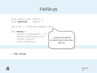 Fabfile.py

from fabric.api import *
from mysetup    import *

env.host = [“server1.myapp.com”]

def setup():
    install_packages(“...”)
    update_configuration()      ...and you can specify
    create_users()                ...and you can specify
                              on which servers the rules
    start_daemons()            on which servers the rules
                                        will run
                                          will run




$ fab setup




                                                            ffunction
                                                            inc.
 