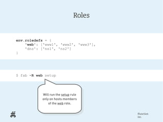 Roles


env.roledefs = {
    'web': ['www1', 'www2', 'www3'],
    'dns': ['ns1', 'ns2']
}




$ fab -R web setup




           Will run the setup rule
            Will run the setup rule
           only on hosts members
            only on hosts members
               of the web role.
                of the web role.

                                       ffunction
                                       inc.
 