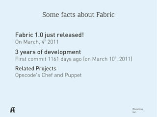 Some facts about Fabric


Fabric 1.0 just released!
On March, 4th 2011
3 years of development
First commit 1161 days ago (on March 10th, 2011)
Related Projects
Opscode's Chef and Puppet




                                                   ffunction
                                                   inc.
 
