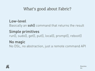What's good about Fabric?


Low-level
Basically an ssh() command that returns the result
Simple primitives
run(), sudo(), get(), put(), local(), prompt(), reboot()
No magic
No DSL, no abstraction, just a remote command API




                                                      ffunction
                                                      inc.
 